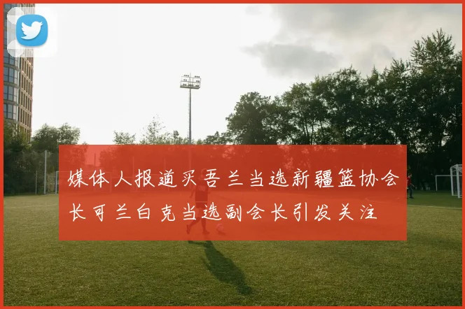 媒体人报道买吾兰当选新疆篮协会长可兰白克当选副会长引发关注