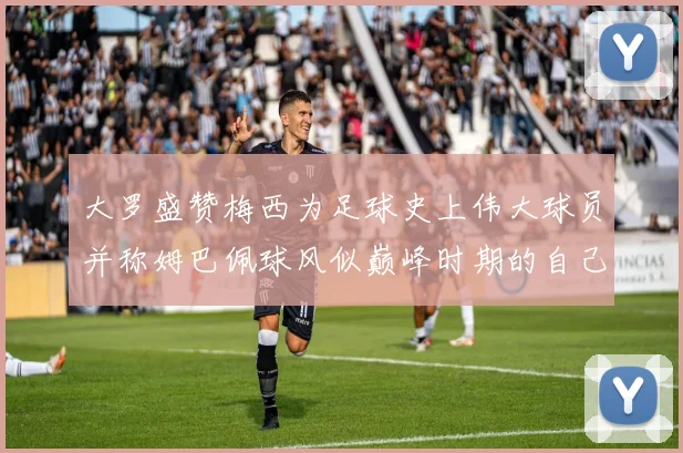 大罗盛赞梅西为足球史上伟大球员并称姆巴佩球风似巅峰时期的自己
