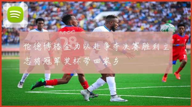 伦德博格全力以赴争夺决赛胜利立志将冠军奖杯带回家乡