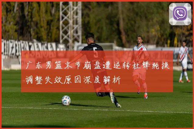 广东男篮末节崩盘遭逆转杜锋轮换调整失效原因深度解析