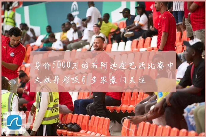 身价5000万的布阿迪在巴西比赛中大放异彩吸引多家豪门关注