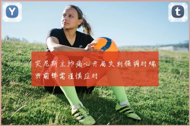 突尼斯主帅痛心开局失利强调对瑞典前锋需谨慎应对