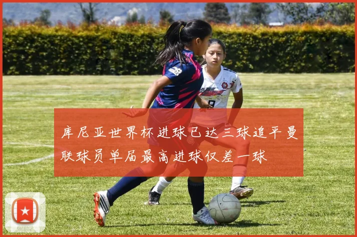库尼亚世界杯进球已达三球追平曼联球员单届最高进球仅差一球