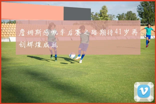 詹姆斯感慨季后赛之路期待41岁再创辉煌成就
