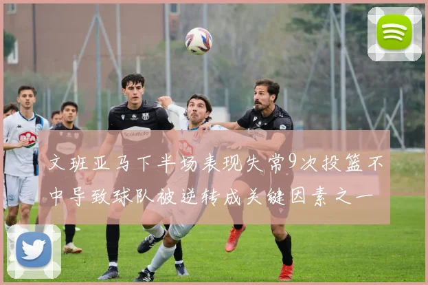 文班亚马下半场表现失常9次投篮不中导致球队被逆转成关键因素之一