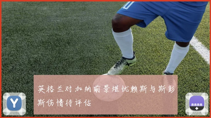 英格兰对加纳前景堪忧赖斯与斯彭斯伤情待评估