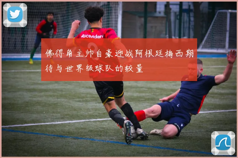 佛得角主帅自豪迎战阿根廷梅西期待与世界级球队的较量