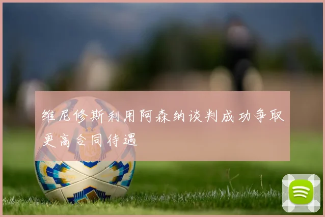 维尼修斯利用阿森纳谈判成功争取更高合同待遇
