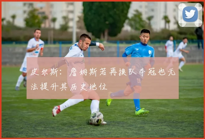 皮尔斯：詹姆斯若再换队夺冠也无法提升其历史地位