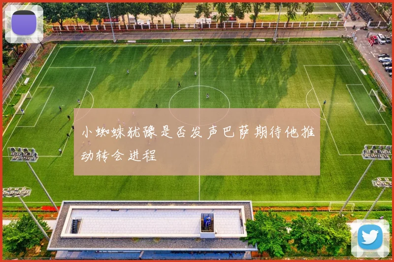 小蜘蛛犹豫是否发声巴萨期待他推动转会进程