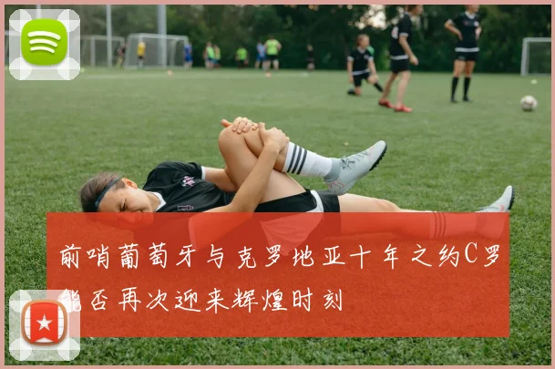 前哨葡萄牙与克罗地亚十年之约C罗能否再次迎来辉煌时刻