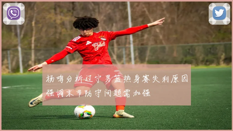 杨鸣分析辽宁男篮热身赛失利原因强调末节防守问题需加强