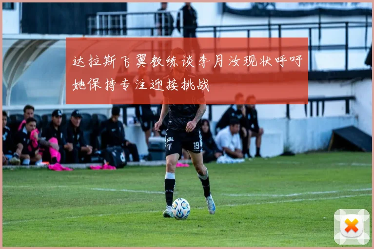 达拉斯飞翼教练谈李月汝现状呼吁她保持专注迎接挑战