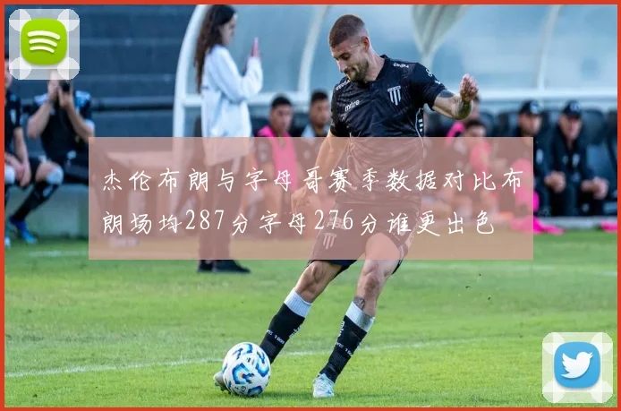 杰伦布朗与字母哥赛季数据对比布朗场均287分字母276分谁更出色