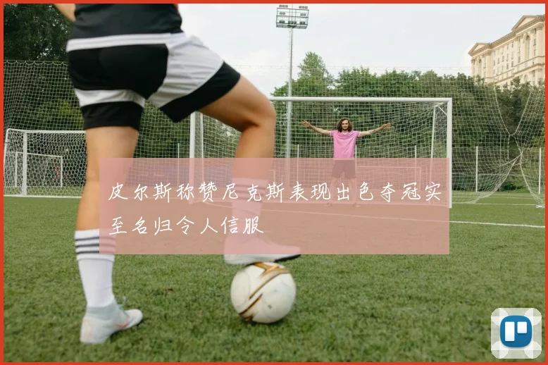 皮尔斯称赞尼克斯表现出色夺冠实至名归令人信服