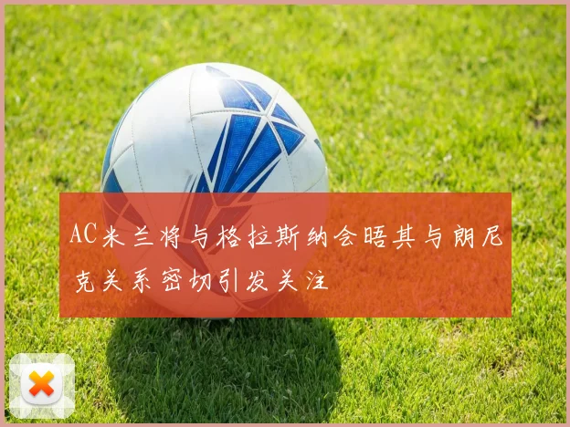 AC米兰将与格拉斯纳会晤其与朗尼克关系密切引发关注